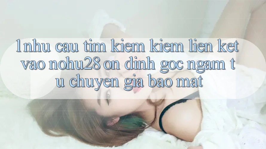 1. Nhu Cầu Tìm kiếm Kiếm Liên kết Vào Nohu28 Ổn định - Góc Ngắm Từ Chuyên Gia Bảo Mật