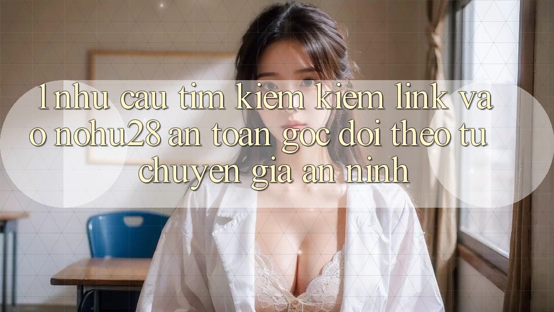 1. Nhu Cầu Tìm kiếm Kiếm Link Vào Nohu28 An Toàn - Góc Dõi theo Từ Chuyên Gia An ninh