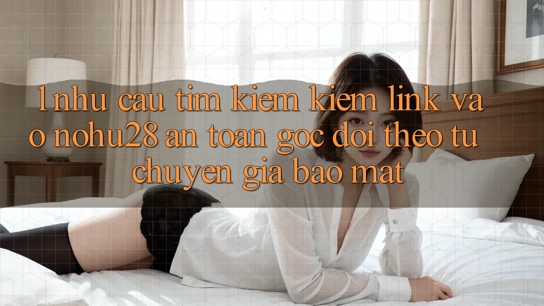 1. Nhu Cầu Tìm kiếm Kiếm Link Vào Nohu28 An Toàn - Góc Dõi theo Từ Chuyên Gia Bảo Mật
