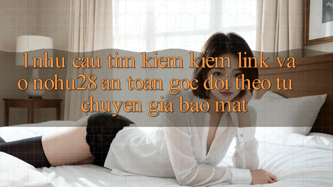1. Nhu Cầu Tìm kiếm Kiếm Link Vào Nohu28 An Toàn - Góc Dõi theo Từ Chuyên Gia Bảo Mật