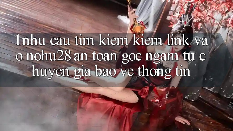 1. Nhu Cầu Tìm kiếm Kiếm Link Vào Nohu28 An Toàn - Góc Ngắm Từ Chuyên Gia Bảo vệ thông tin