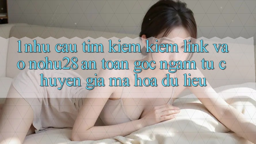 1. Nhu Cầu Tìm kiếm Kiếm Link Vào Nohu28 An Toàn - Góc Ngắm Từ Chuyên Gia Mã hóa dữ liệu