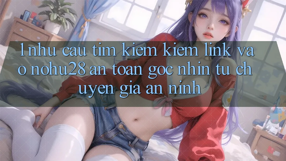 1. Nhu Cầu Tìm kiếm Kiếm Link Vào Nohu28 An Toàn - Góc Nhìn Từ Chuyên Gia An ninh