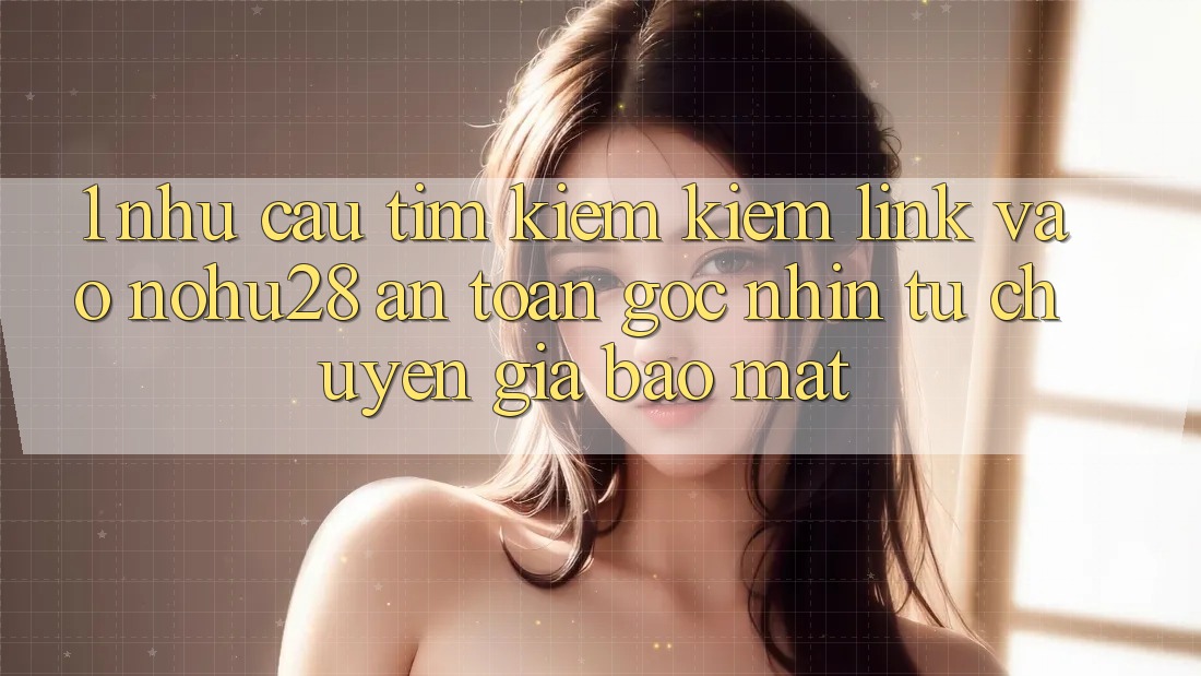 1. Nhu Cầu Tìm kiếm Kiếm Link Vào Nohu28 An Toàn - Góc Nhìn Từ Chuyên Gia Bảo Mật