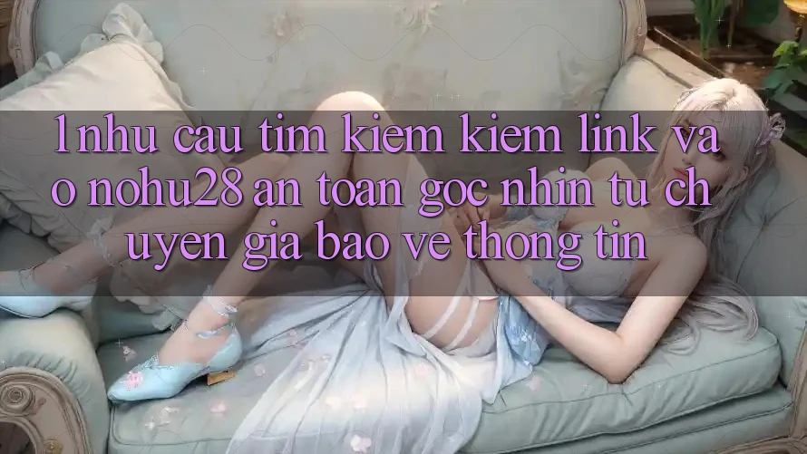 1. Nhu Cầu Tìm kiếm Kiếm Link Vào Nohu28 An Toàn - Góc Nhìn Từ Chuyên Gia Bảo vệ thông tin