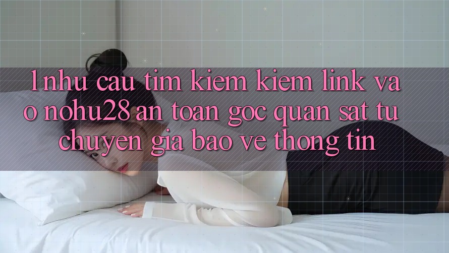 1. Nhu Cầu Tìm kiếm Kiếm Link Vào Nohu28 An Toàn - Góc Quan sát Từ Chuyên Gia Bảo vệ thông tin 1. Nhu Cầu Tìm kiếm Kiếm Link Vào Nohu28 An Toàn - Góc Quan sát Từ Chuyên Gia Bảo vệ thông tin