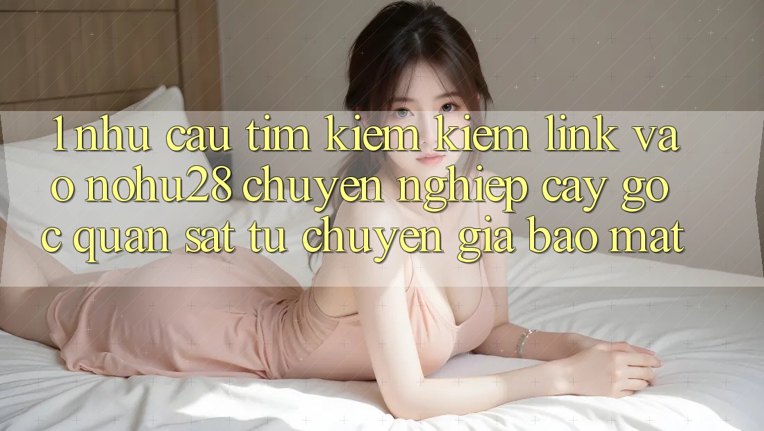 1. Nhu Cầu Tìm kiếm Kiếm Link Vào Nohu28 Chuyên nghiệp cậy - Góc Quan sát Từ Chuyên Gia Bảo Mật 1. Nhu Cầu Tìm kiếm Kiếm Link Vào Nohu28 Chuyên nghiệp cậy - Góc Quan sát Từ Chuyên Gia Bảo Mật