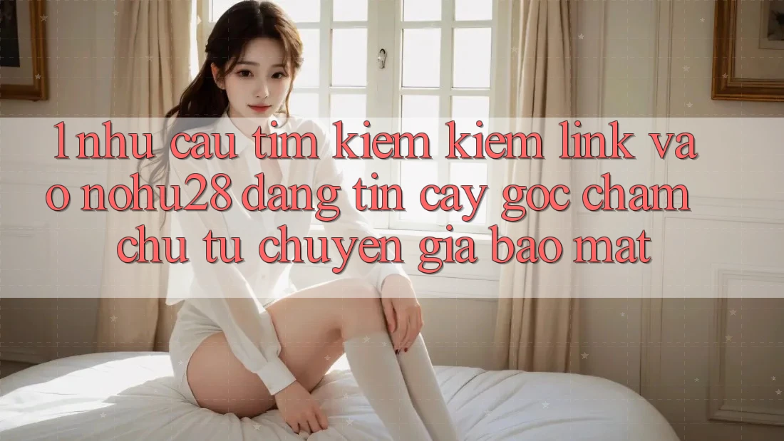 1. Nhu Cầu Tìm kiếm Kiếm Link Vào Nohu28 Đáng tin cậy - Góc Chăm chú Từ Chuyên Gia Bảo Mật 1. Nhu Cầu Tìm kiếm Kiếm Link Vào Nohu28 Đáng tin cậy - Góc Chăm chú Từ Chuyên Gia Bảo Mật