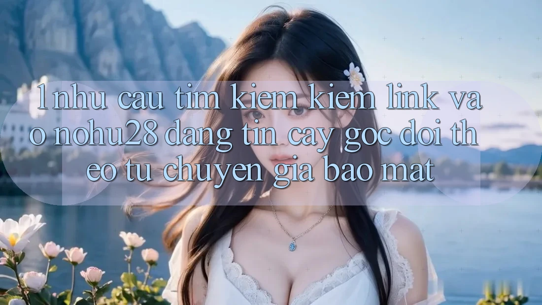 1. Nhu Cầu Tìm kiếm Kiếm Link Vào Nohu28 Đáng tin cậy - Góc Dõi theo Từ Chuyên Gia Bảo Mật