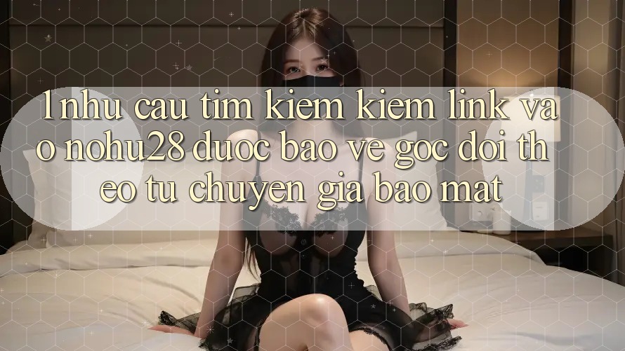 1. Nhu Cầu Tìm kiếm Kiếm Link Vào Nohu28 Được bảo vệ - Góc Dõi theo Từ Chuyên Gia Bảo Mật