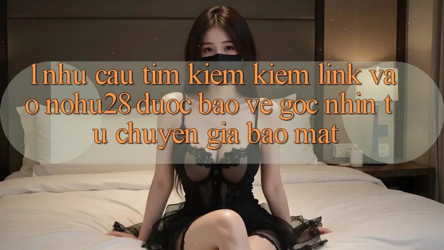 1. Nhu Cầu Tìm kiếm kiếm Link Vào Nohu28 Được bảo vệ - Góc Nhìn Từ Chuyên Gia Bảo Mật 1. Nhu Cầu Tìm kiếm kiếm Link Vào Nohu28 Được bảo vệ - Góc Nhìn Từ Chuyên Gia Bảo Mật
