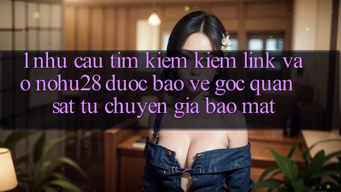 1. Nhu Cầu Tìm kiếm Kiếm Link Vào Nohu28 Được bảo vệ - Góc Quan sát Từ Chuyên Gia Bảo Mật 1. Nhu Cầu Tìm kiếm Kiếm Link Vào Nohu28 Được bảo vệ - Góc Quan sát Từ Chuyên Gia Bảo Mật