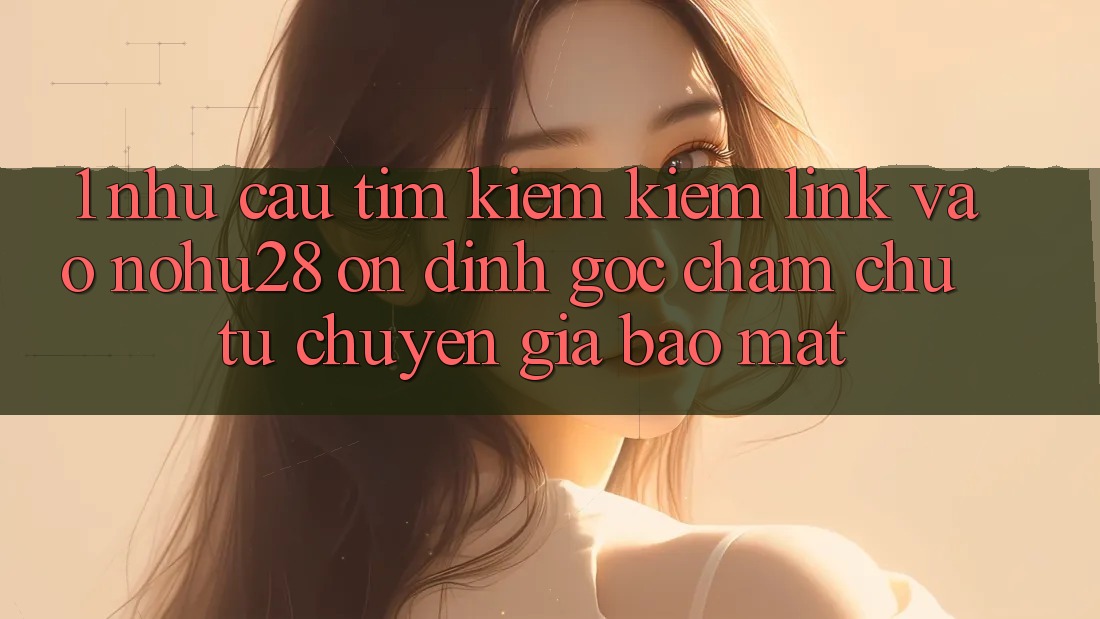1. Nhu Cầu Tìm kiếm Kiếm Link Vào Nohu28 Ổn định - Góc Chăm chú Từ Chuyên Gia Bảo Mật
