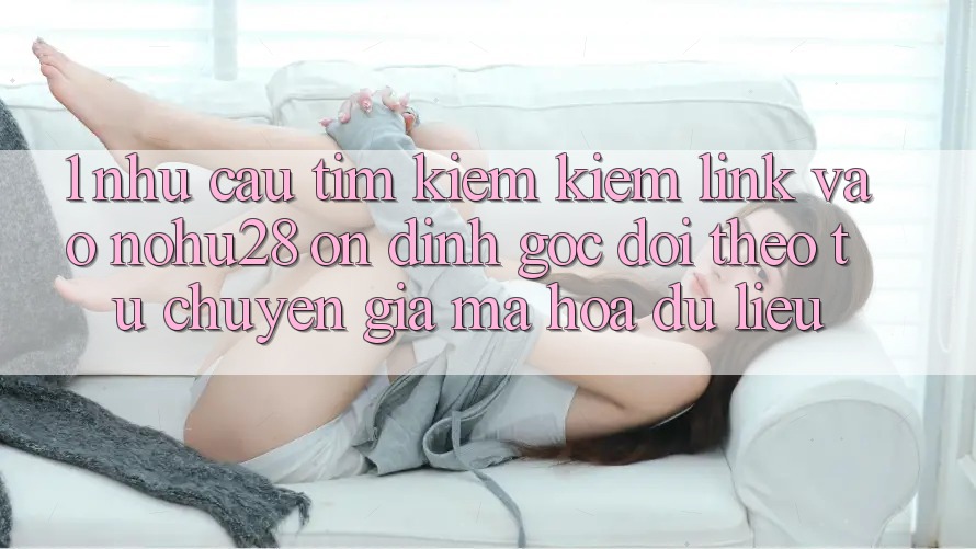 1. Nhu Cầu Tìm kiếm Kiếm Link Vào Nohu28 Ổn định - Góc Dõi theo Từ Chuyên Gia Mã hóa dữ liệu 1. Nhu Cầu Tìm kiếm Kiếm Link Vào Nohu28 Ổn định - Góc Dõi theo Từ Chuyên Gia Mã hóa dữ liệu