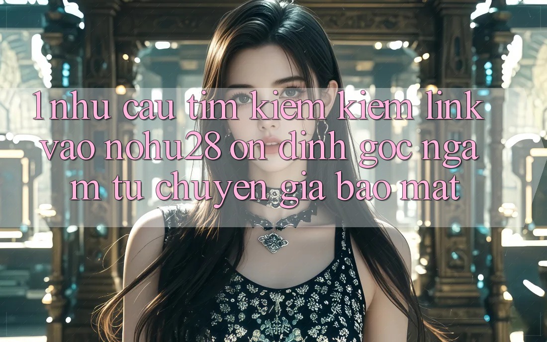 1. Nhu Cầu Tìm kiếm Kiếm Link Vào Nohu28 Ổn định - Góc Ngắm Từ Chuyên Gia Bảo Mật