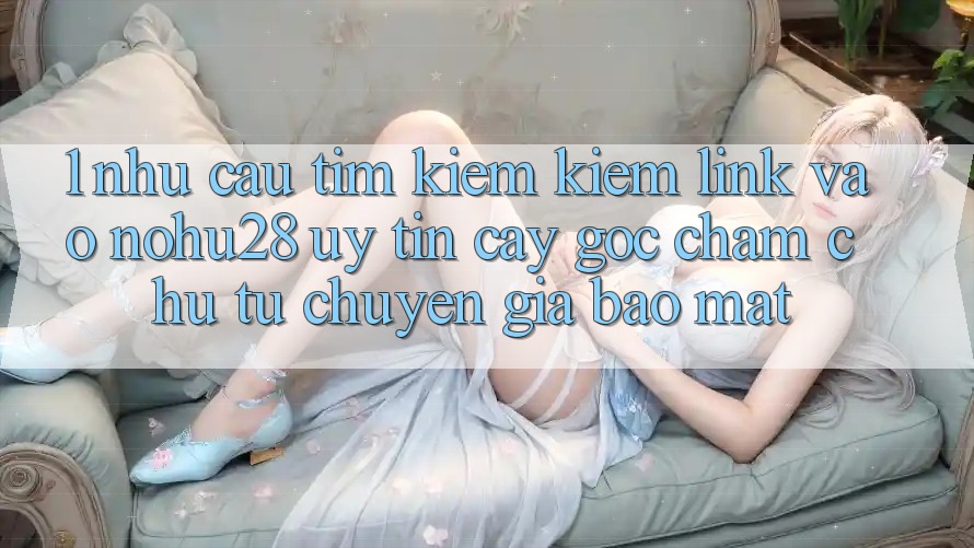 1. Nhu Cầu Tìm kiếm Kiếm Link Vào Nohu28 Uy tín cậy - Góc Chăm chú Từ Chuyên Gia Bảo Mật