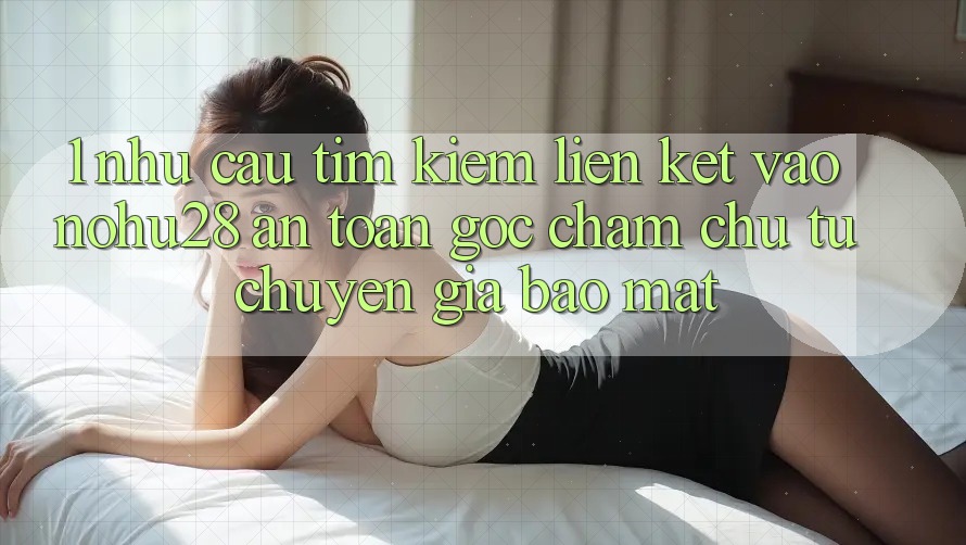 1. Nhu Cầu Tìm kiếm Liên kết Vào Nohu28 An toàn - Góc Chăm chú Từ Chuyên Gia Bảo Mật
