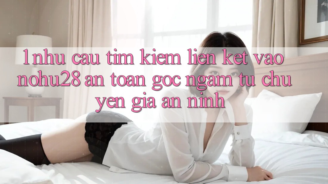 1. Nhu Cầu Tìm Kiếm Liên kết Vào Nohu28 An Toàn - Góc Ngắm Từ Chuyên Gia An ninh