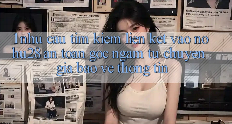 1. Nhu Cầu Tìm Kiếm Liên kết Vào Nohu28 An Toàn - Góc Ngắm Từ Chuyên Gia Bảo vệ thông tin