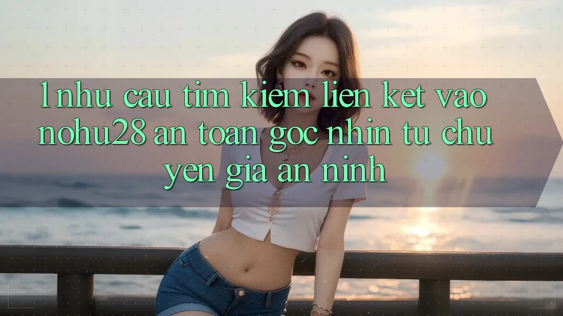 1. Nhu Cầu Tìm kiếm Liên kết Vào Nohu28 An Toàn - Góc Nhìn Từ Chuyên Gia An ninh