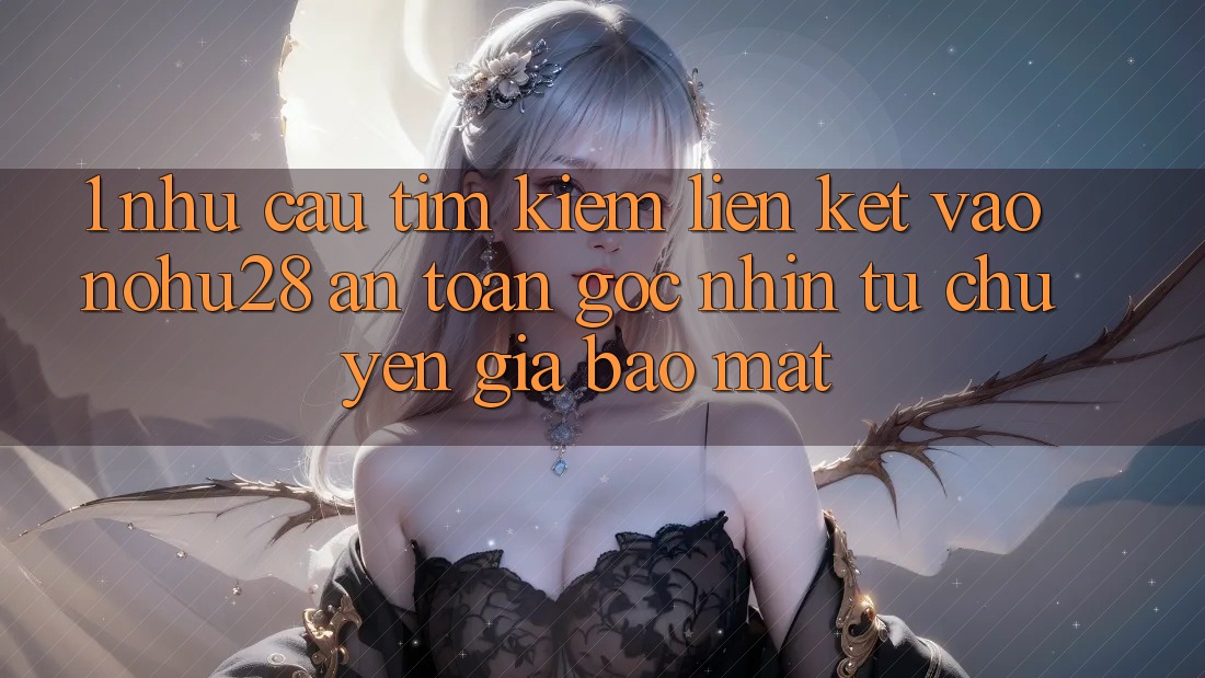 1. Nhu Cầu Tìm Kiếm Liên kết Vào Nohu28 An Toàn - Góc Nhìn Từ Chuyên Gia Bảo Mật