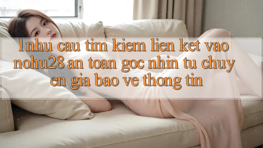 1. Nhu Cầu Tìm Kiếm Liên kết Vào Nohu28 An Toàn - Góc Nhìn Từ Chuyên Gia Bảo vệ thông tin 1. Nhu Cầu Tìm Kiếm Liên kết Vào Nohu28 An Toàn - Góc Nhìn Từ Chuyên Gia Bảo vệ thông tin