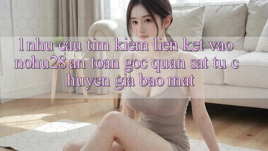 1. Nhu Cầu Tìm Kiếm Liên kết Vào Nohu28 An Toàn - Góc Quan sát Từ Chuyên Gia Bảo mật 1. Nhu Cầu Tìm Kiếm Liên kết Vào Nohu28 An Toàn - Góc Quan sát Từ Chuyên Gia Bảo mật