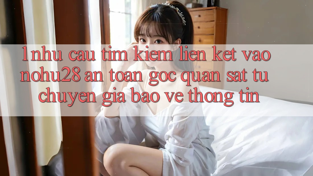 1. Nhu Cầu Tìm Kiếm Liên kết Vào Nohu28 An Toàn - Góc Quan sát Từ Chuyên Gia Bảo vệ thông tin