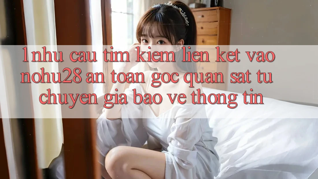 1. Nhu Cầu Tìm Kiếm Liên kết Vào Nohu28 An Toàn - Góc Quan sát Từ Chuyên Gia Bảo vệ thông tin
