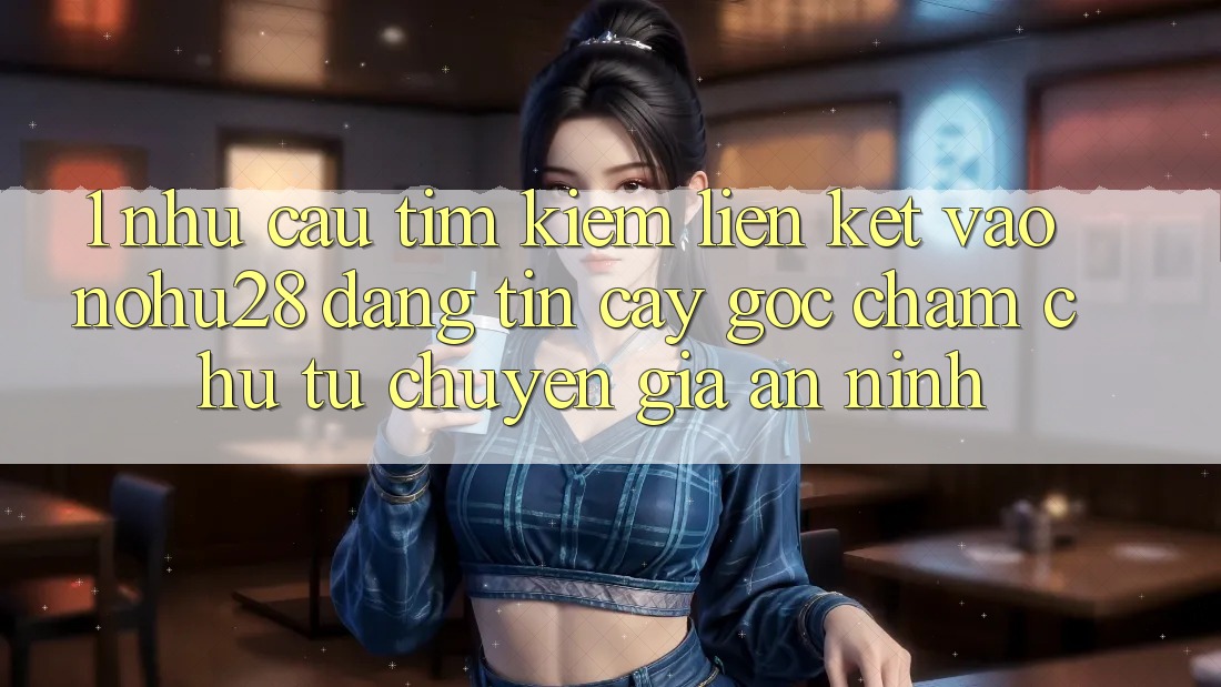1. Nhu Cầu Tìm Kiếm Liên kết Vào Nohu28 Đáng tin cậy - Góc Chăm chú Từ Chuyên Gia An ninh 1. Nhu Cầu Tìm Kiếm Liên kết Vào Nohu28 Đáng tin cậy - Góc Chăm chú Từ Chuyên Gia An ninh
