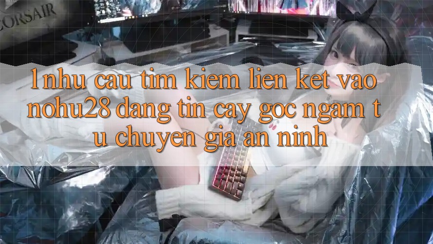 1. Nhu Cầu Tìm Kiếm Liên kết Vào Nohu28 Đáng tin cậy - Góc Ngắm Từ Chuyên Gia An ninh 1. Nhu Cầu Tìm Kiếm Liên kết Vào Nohu28 Đáng tin cậy - Góc Ngắm Từ Chuyên Gia An ninh