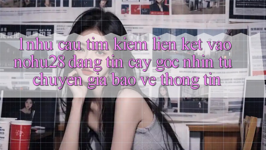 1. Nhu Cầu Tìm Kiếm Liên kết Vào Nohu28 Đáng tin cậy - Góc Nhìn Từ Chuyên Gia Bảo vệ thông tin 1. Nhu Cầu Tìm Kiếm Liên kết Vào Nohu28 Đáng tin cậy - Góc Nhìn Từ Chuyên Gia Bảo vệ thông tin