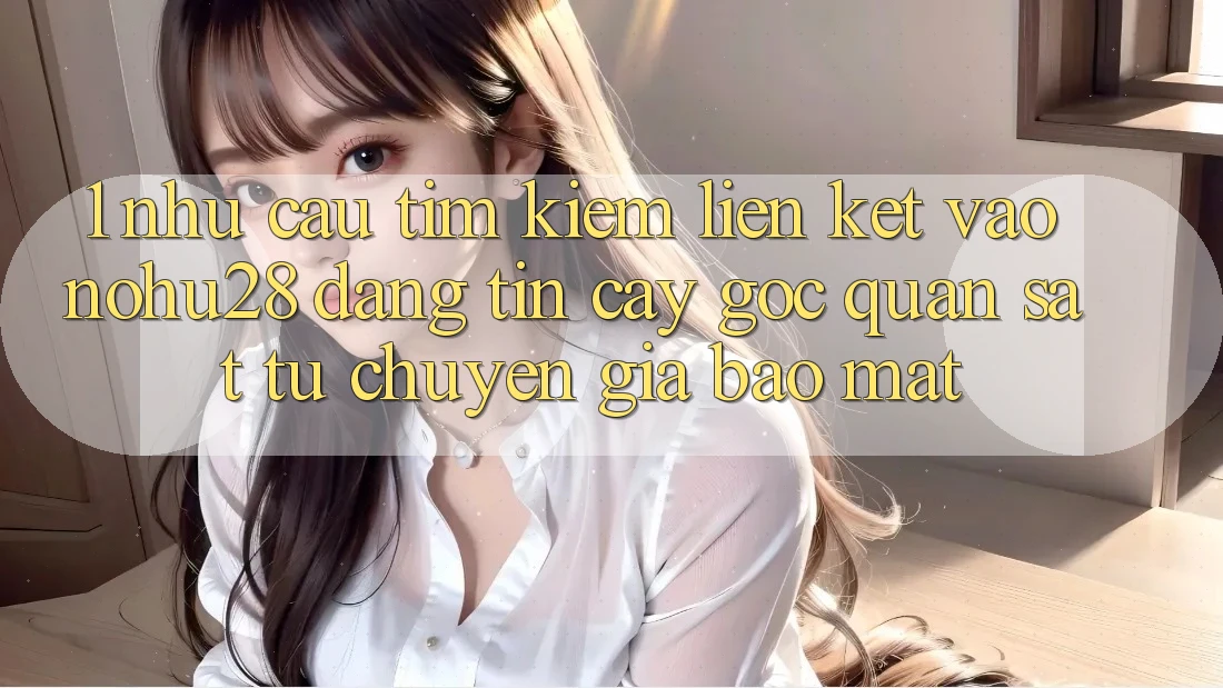 1. Nhu Cầu Tìm Kiếm Liên kết Vào Nohu28 Đáng tin cậy - Góc Quan sát Từ Chuyên Gia Bảo Mật 1. Nhu Cầu Tìm Kiếm Liên kết Vào Nohu28 Đáng tin cậy - Góc Quan sát Từ Chuyên Gia Bảo Mật