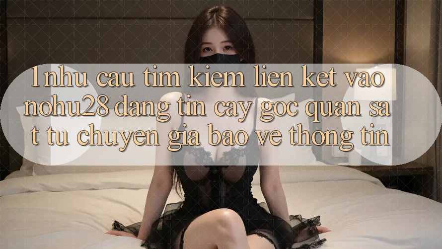 1. Nhu Cầu Tìm Kiếm Liên kết Vào Nohu28 Đáng tin cậy - Góc Quan sát Từ Chuyên Gia Bảo vệ thông tin 1. Nhu Cầu Tìm Kiếm Liên kết Vào Nohu28 Đáng tin cậy - Góc Quan sát Từ Chuyên Gia Bảo vệ thông tin