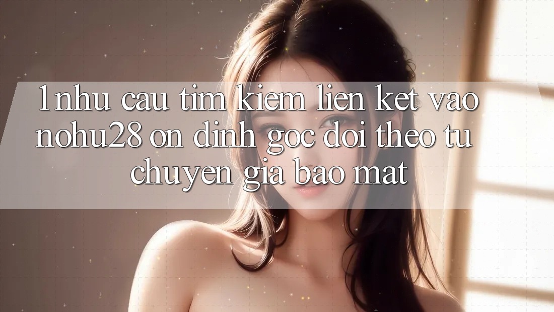 1. Nhu Cầu Tìm Kiếm Liên kết Vào Nohu28 Ổn định - Góc Dõi theo Từ Chuyên Gia Bảo Mật