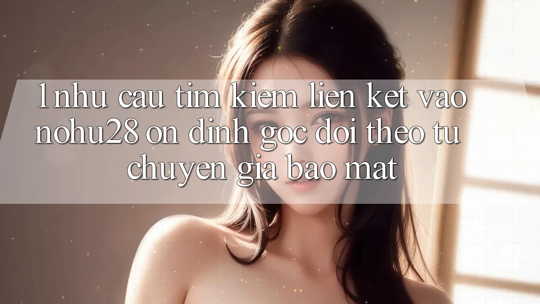 1. Nhu Cầu Tìm Kiếm Liên kết Vào Nohu28 Ổn định - Góc Dõi theo Từ Chuyên Gia Bảo Mật 1. Nhu Cầu Tìm Kiếm Liên kết Vào Nohu28 Ổn định - Góc Dõi theo Từ Chuyên Gia Bảo Mật
