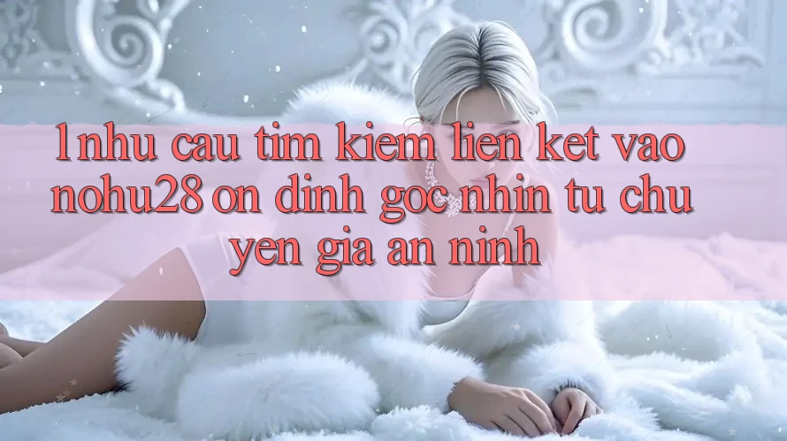 1. Nhu Cầu Tìm Kiếm Liên kết Vào Nohu28 Ổn định - Góc Nhìn Từ Chuyên Gia An ninh 1. Nhu Cầu Tìm Kiếm Liên kết Vào Nohu28 Ổn định - Góc Nhìn Từ Chuyên Gia An ninh