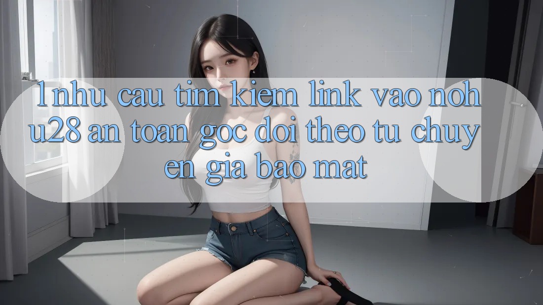 1. Nhu Cầu Tìm Kiếm Link Vào Nohu28 An Toàn - Góc Dõi theo Từ Chuyên Gia Bảo Mật 1. Nhu Cầu Tìm Kiếm Link Vào Nohu28 An Toàn - Góc Dõi theo Từ Chuyên Gia Bảo Mật