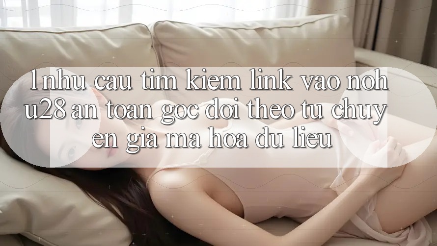 1. Nhu Cầu Tìm Kiếm Link Vào Nohu28 An Toàn - Góc Dõi theo Từ Chuyên Gia Mã hóa dữ liệu