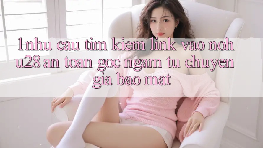1. Nhu Cầu Tìm Kiếm Link Vào Nohu28 An Toàn - Góc Ngắm Từ Chuyên Gia Bảo Mật