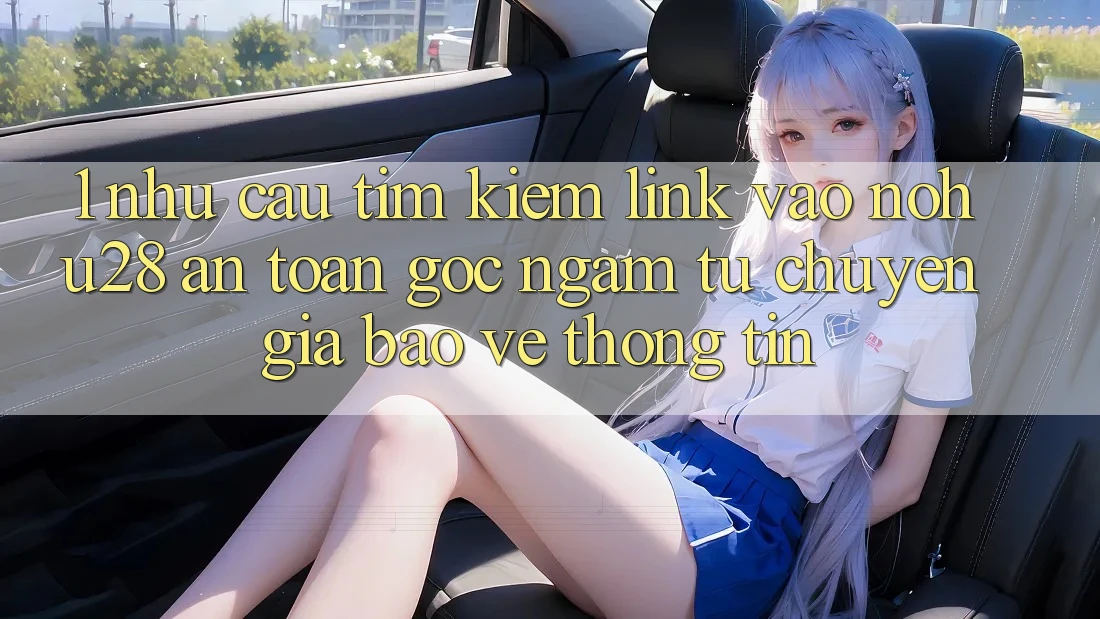 1. Nhu Cầu Tìm Kiếm Link Vào Nohu28 An Toàn - Góc Ngắm Từ Chuyên Gia Bảo vệ thông tin