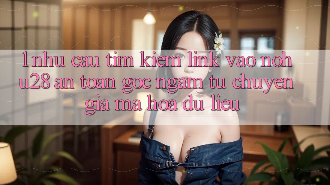 1. Nhu Cầu Tìm Kiếm Link Vào Nohu28 An Toàn - Góc Ngắm Từ Chuyên Gia Mã hóa dữ liệu