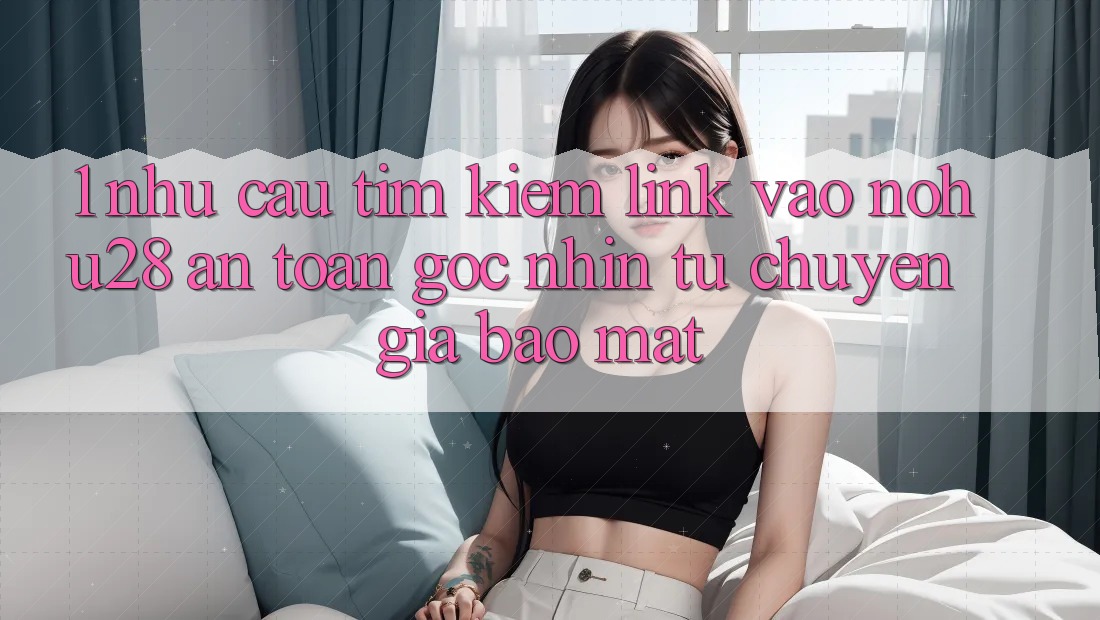 1. Nhu Cầu Tìm Kiếm Link Vào Nohu28 An Toàn - Góc Nhìn Từ Chuyên Gia Bảo Mật 1. Nhu Cầu Tìm Kiếm Link Vào Nohu28 An Toàn - Góc Nhìn Từ Chuyên Gia Bảo Mật