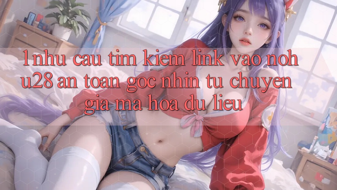 1. Nhu Cầu Tìm Kiếm Link Vào Nohu28 An Toàn - Góc Nhìn Từ Chuyên Gia Mã hóa dữ liệu 1. Nhu Cầu Tìm Kiếm Link Vào Nohu28 An Toàn - Góc Nhìn Từ Chuyên Gia Mã hóa dữ liệu
