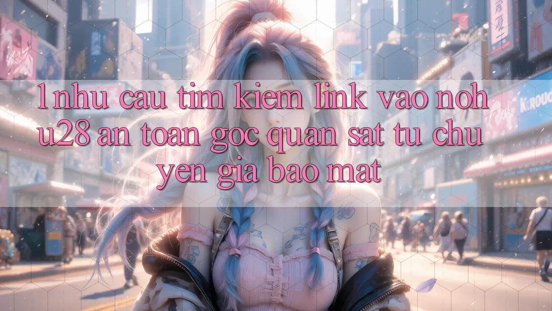 1. Nhu Cầu Tìm Kiếm Link Vào Nohu28 An Toàn - Góc Quan sát Từ Chuyên Gia Bảo Mật