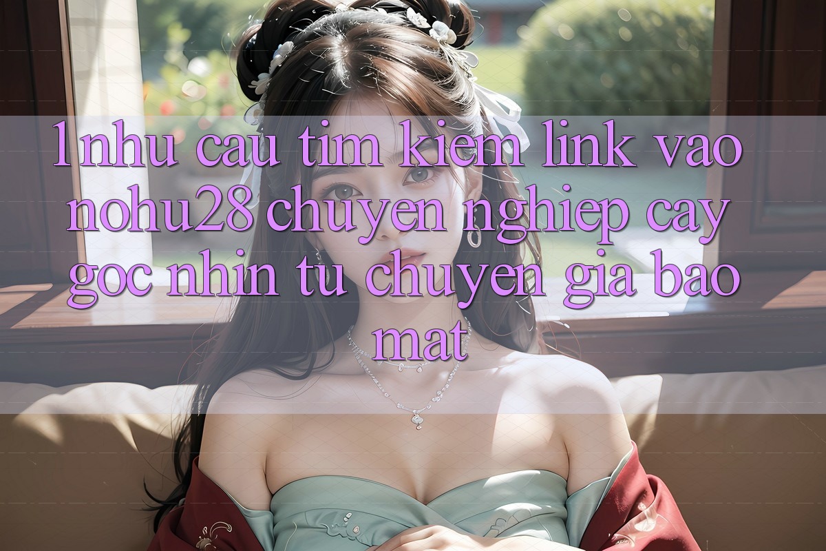 1. Nhu Cầu Tìm Kiếm Link Vào Nohu28 Chuyên nghiệp cậy - Góc Nhìn Từ Chuyên Gia Bảo Mật 1. Nhu Cầu Tìm Kiếm Link Vào Nohu28 Chuyên nghiệp cậy - Góc Nhìn Từ Chuyên Gia Bảo Mật