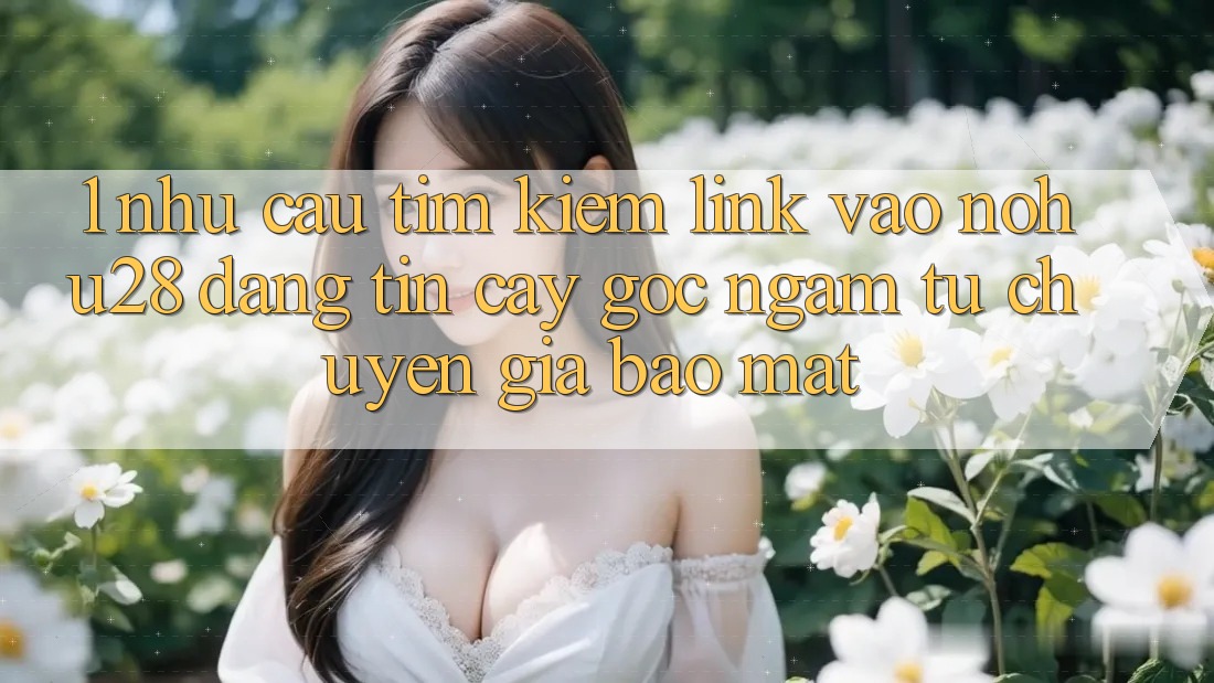 1. Nhu Cầu Tìm Kiếm Link Vào Nohu28 Đáng tin cậy - Góc Ngắm Từ Chuyên Gia Bảo Mật 1. Nhu Cầu Tìm Kiếm Link Vào Nohu28 Đáng tin cậy - Góc Ngắm Từ Chuyên Gia Bảo Mật