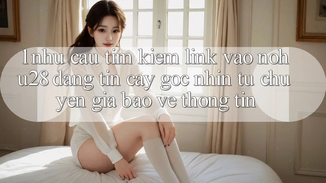 1. Nhu Cầu Tìm Kiếm Link Vào Nohu28 Đáng tin cậy - Góc Nhìn Từ Chuyên Gia Bảo vệ thông tin