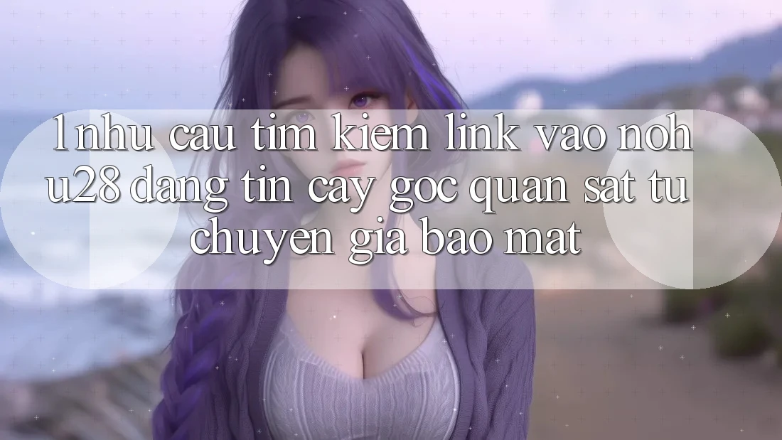 1. Nhu Cầu Tìm Kiếm Link Vào Nohu28 Đáng tin cậy - Góc Quan sát Từ Chuyên Gia Bảo Mật