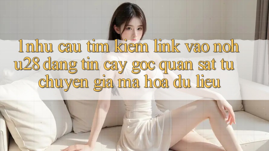 1. Nhu Cầu Tìm Kiếm Link Vào Nohu28 Đáng tin cậy - Góc Quan sát Từ Chuyên Gia Mã hóa dữ liệu 1. Nhu Cầu Tìm Kiếm Link Vào Nohu28 Đáng tin cậy - Góc Quan sát Từ Chuyên Gia Mã hóa dữ liệu